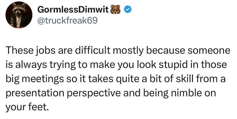 GormlessDimwit ☑❤ @truckfreak69 These jobs are difficult mostly because someone is always trying to make you look stupid in those big meetings so it takes quite a bit of skill from a presentation perspective and being nimble on your feet.