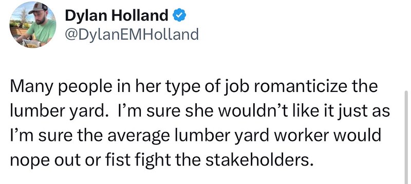Dylan Holland → @DylanEMHolland Many people in her type of job romanticize the lumber yard. I'm sure she wouldn't like it just as I'm sure the average lumber yard worker would nope out or fist fight the stakeholders.