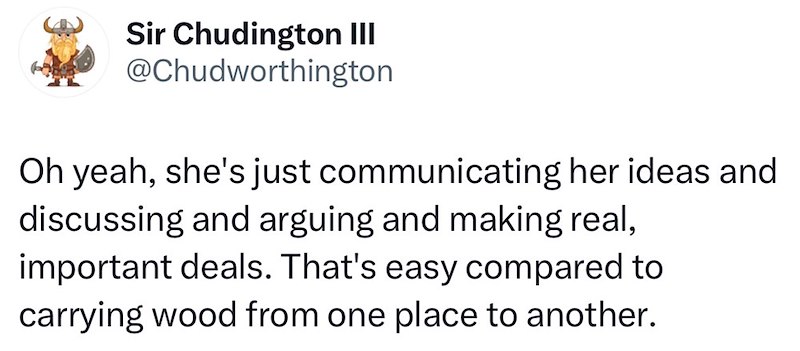Sir Chudington III @Chudworthington Oh yeah, she's just communicating her ideas and discussing and arguing and making real, important deals. That's easy compared to carrying wood from one place to another.
