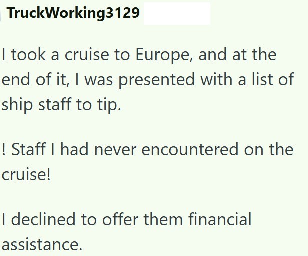 TruckWorking3129 I took a cruise to Europe, and at the end of it, I was presented with a list of ship staff to tip. ! Staff I had never encountered on the cruise! I declined to offer them financial assistance.