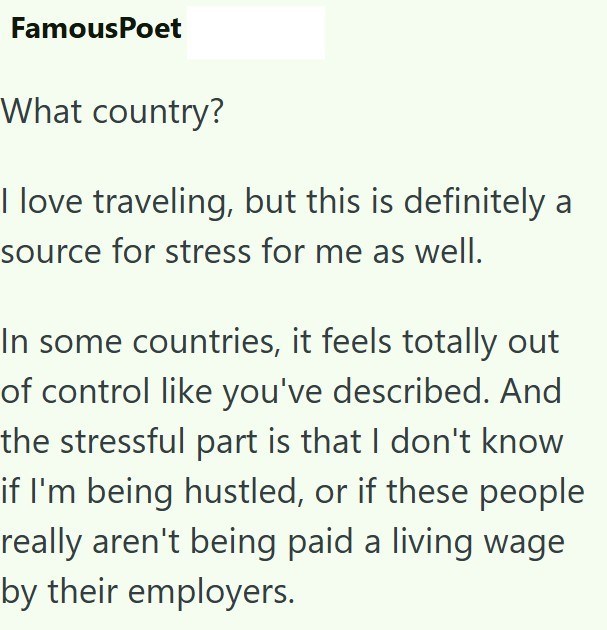 FamousPoet What country? I love traveling, but this is definitely a source for stress for me as well. In some countries, it feels totally out of control like you've described. And the stressful part is that I don't know if I'm being hustled, or if these people really aren't being paid a living wage by their employers.
