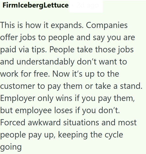 FirmIcebergLettuce This is how it expands. Companies offer jobs to people and say you are paid via tips. People take those jobs and understandably don't want to work for free. Now it's up to the customer to pay them or take a stand. Employer only wins if you pay them, but employee loses if you don't. Forced awkward situations and most people pay up, keeping the cycle going