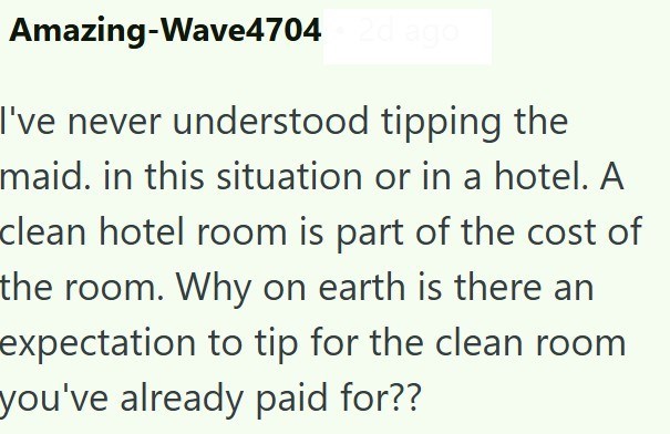 Amazing-Wave4704 2d ago I've never understood tipping the maid. in this situation or in a hotel. A clean hotel room is part of the cost of the room. Why on earth is there an expectation to tip for the clean room you've already paid for??