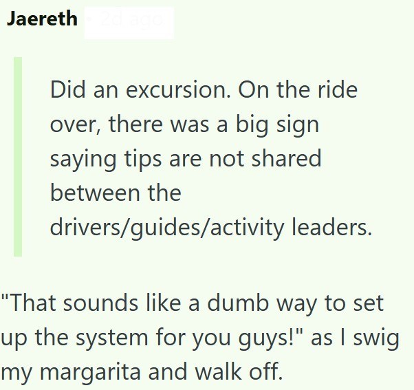 Jaereth Did an excursion. On the ride over, there was a big sign saying tips are not shared between the drivers/guides/activity leaders. "That sounds like a dumb way to set up the system for you guys!" as I swig my margarita and walk off.