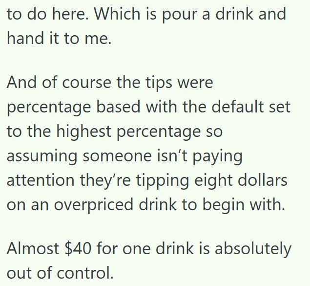 to do here. Which is pour a drink and hand it to me. And of course the tips were percentage based with the default set to the highest percentage so assuming someone isn't paying attention they're tipping eight dollars on an overpriced drink to begin with. Almost $40 for one drink is absolutely out of control.