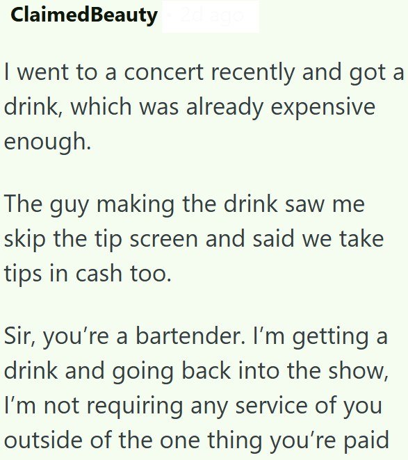 Claimed Beauty I went to a concert recently and got a drink, which was already expensive enough. The guy making the drink saw me skip the tip screen and said we take tips in cash too. Sir, you're a bartender. I'm getting a drink and going back into the show, I'm not requiring any service of you outside of the one thing you're paid