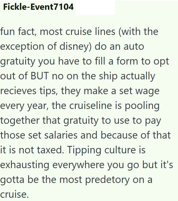 Fickle-Event7104 fun fact, most cruise lines (with the exception of disney) do an auto gratuity you have to fill a form to opt out of BUT no on the ship actually recieves tips, they make a set wage every year, the cruiseline is pooling together that gratuity to use to pay those set salaries and because of that it is not taxed. Tipping culture is exhausting everywhere you go but it's gotta be the most predetory on a cruise.