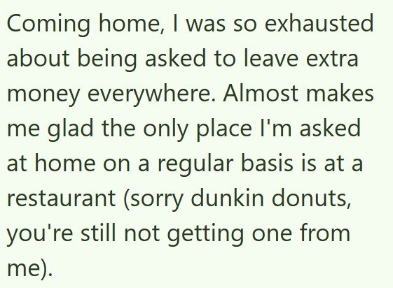 Coming home, I was so exhausted about being asked to leave extra money everywhere. Almost makes me glad the only place I'm asked at home on a regular basis is at a restaurant (sorry dunkin donuts, you're still not getting one from me).