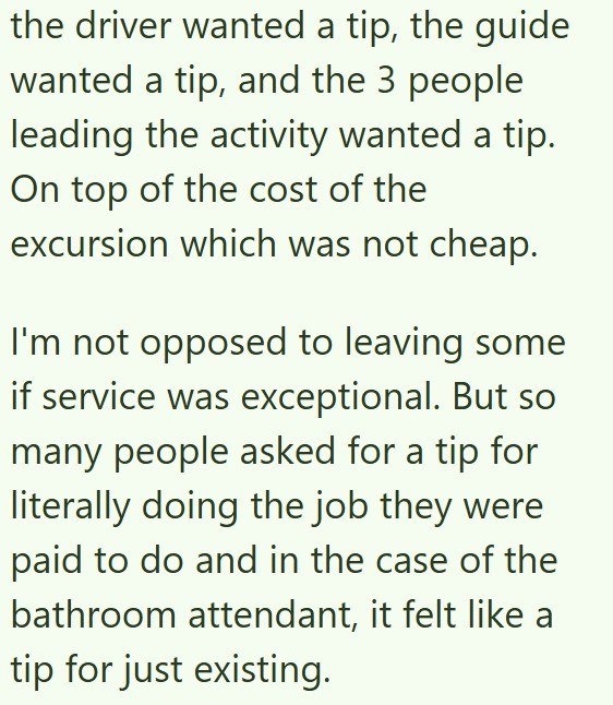the driver wanted a tip, the guide wanted a tip, and the 3 people leading the activity wanted a tip. On top of the cost of the excursion which was not cheap. I'm not opposed to leaving some if service was exceptional. But so many people asked for a tip for literally doing the job they were paid to do and in the case of the bathroom attendant, it felt like a tip for just existing.
