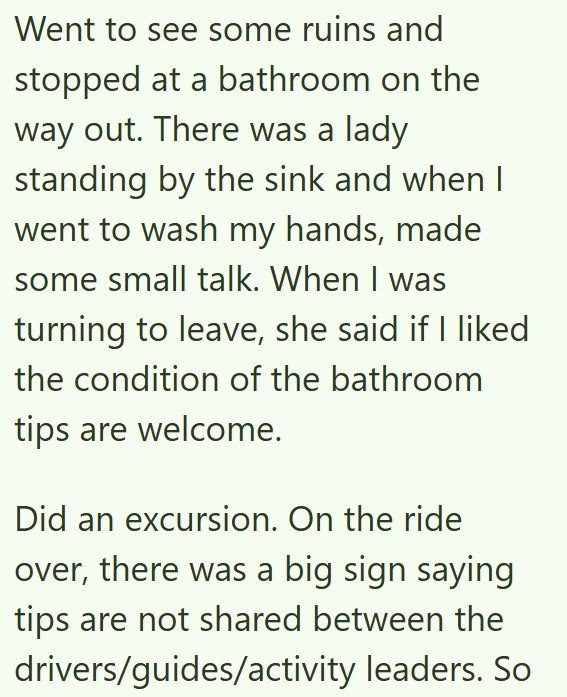 Went to see some ruins and stopped at a bathroom on the way out. There was a lady standing by the sink and when I went to wash my hands, made some small talk. When I was turning to leave, she said if I liked the condition of the bathroom tips are welcome. Did an excursion. On the ride over, there was a big sign saying tips are not shared between the drivers/guides/activity leaders. So