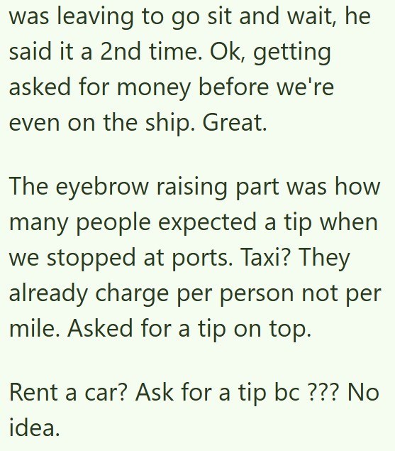 was leaving to go sit and wait, he said it a 2nd time. Ok, getting asked for money before we're even on the ship. Great. The eyebrow raising part was how many people expected a tip when we stopped at ports. Taxi? They already charge per person not per mile. Asked for a tip on top. Rent a car? Ask for a tip bc ??? No idea.