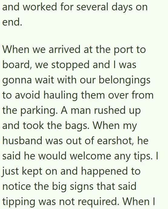 and worked for several days on end. When we arrived at the port to board, we stopped and I was gonna wait with our belongings to avoid hauling them over from the parking. A man rushed up and took the bags. When my husband was out of earshot, he said he would welcome any tips. I just kept on and happened to notice the big signs that said tipping was not required. When I