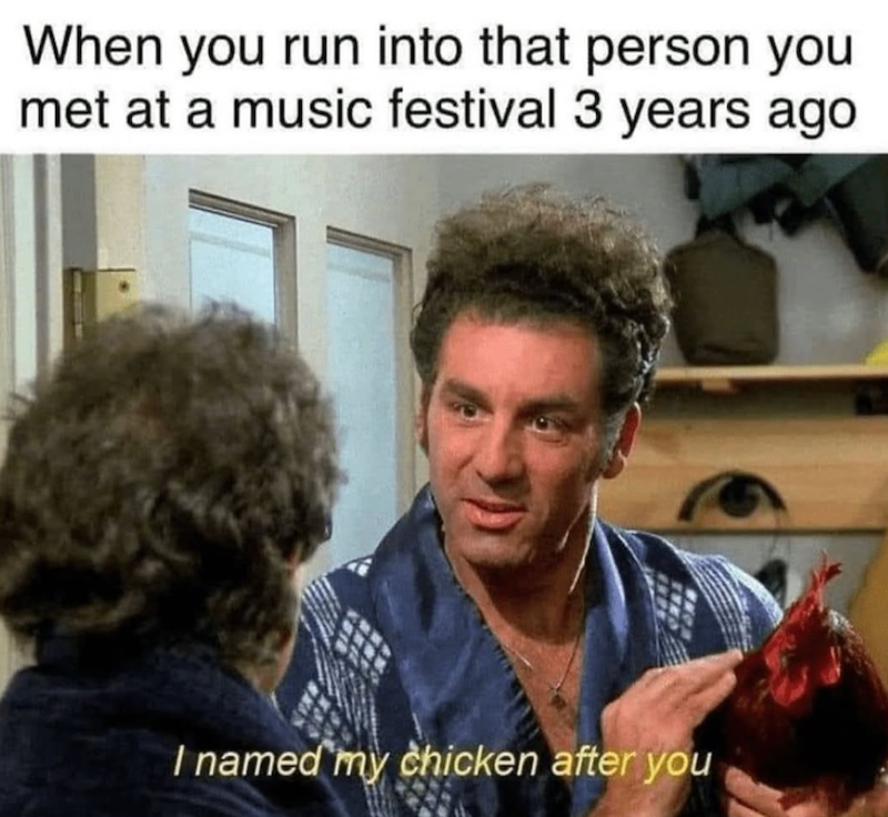 When you run into that person you met at a music festival 3 years ago I named my chicken after you