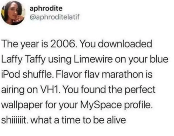 aphrodite @aphroditelatif The year is 2006. You downloaded Laffy Taffy using Limewire on your blue iPod shuffle. Flavor flav marathon is airing on VH1. You found the perfect wallpaper for your MySpace profile. shiiiiiit. what a time to be alive