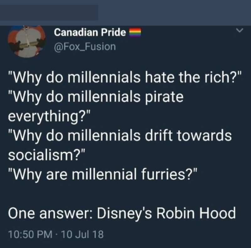 Canadian Pride @Fox_Fusion "Why do millennials hate the rich?" "Why do millennials pirate everything?" "Why do millennials drift towards socialism?" "Why are millennial furries?" One answer: Disney's Robin Hood 10:50 PM - 10 Jul 18