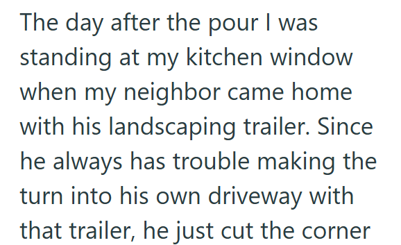 The day after the pour I was standing at my kitchen window when my neighbor came home with his landscaping trailer. Since he always has trouble making the turn into his own driveway with that trailer, he just cut the corner