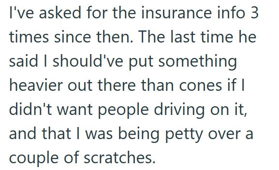 I've asked for the insurance info 3 times since then. The last time he said I should've put something heavier out there than cones if I didn't want people driving on it, and that I was being petty over a couple of scratches.