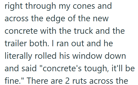 right through my cones and across the edge of the new concrete with the truck and the trailer both. I ran out and he literally rolled his window down and said "concrete's tough, it'll be fine." There are 2 ruts across the