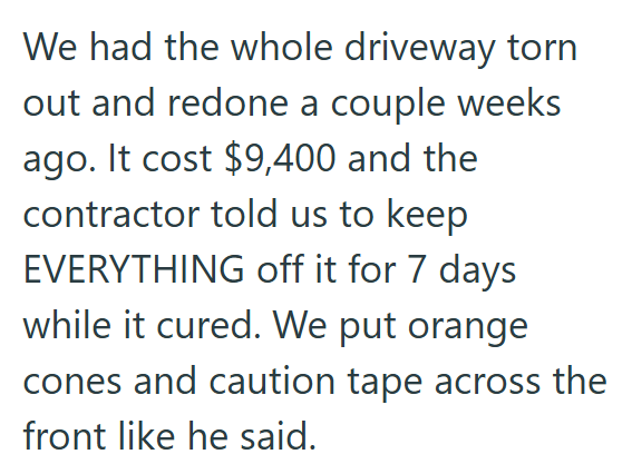 We had the whole driveway torn out and redone a couple weeks ago. It cost $9,400 and the contractor told us to keep EVERYTHING off it for 7 days while it cured. We put orange cones and caution tape across the front like he said.