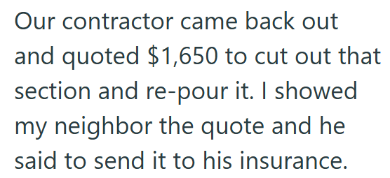 Our contractor came back out and quoted $1,650 to cut out that section and re-pour it. I showed my neighbor the quote and he said to send it to his insurance.