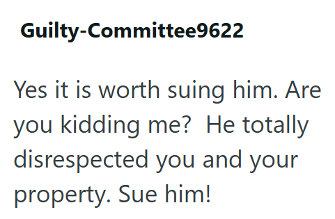 Guilty-Committee9622 Yes it is worth suing him. Are you kidding me? He totally disrespected you and your property. Sue him!