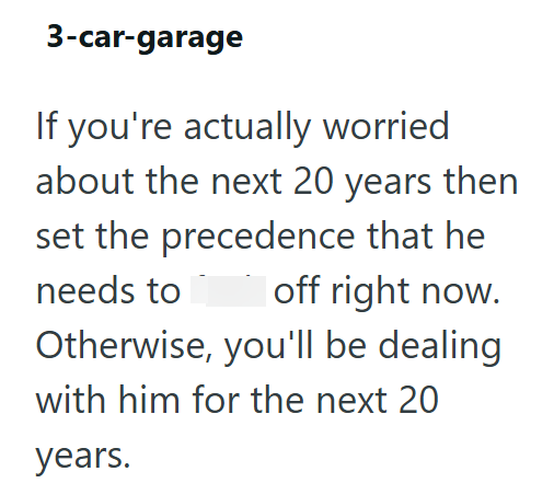 3-car-garage If you're actually worried about the next 20 years then set the precedence that he needs to fuck off right now. Otherwise, you'll be dealing with him for the next 20 years.