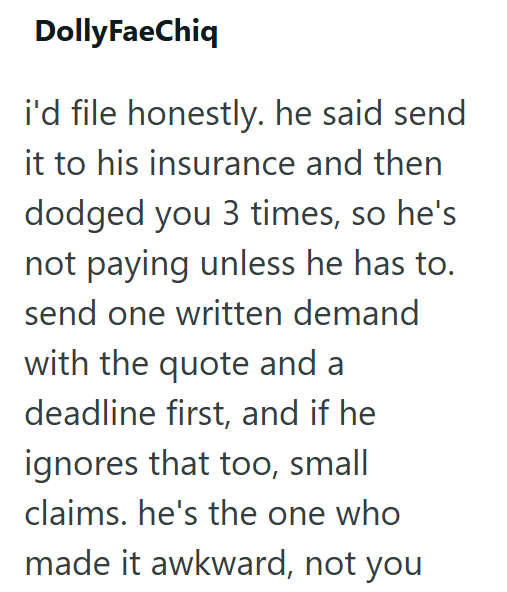 DollyFaeChiq i'd file honestly. he said send it to his insurance and then dodged you 3 times, so he's not paying unless he has to. send one written demand. with the quote and a deadline first, and if he ignores that too, small claims. he's the one who made it awkward, not you