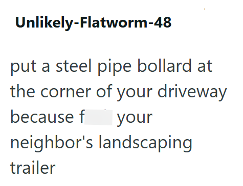 Unlikely-Flatworm-48 put a steel pipe bollard at the corner of your driveway because fuck your neighbor's landscaping trailer