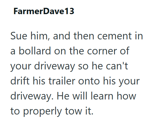 FarmerDave13 Sue him, and then cement in a bollard on the corner of your driveway so he can't drift his trailer onto his your driveway. He will learn how to properly tow it.