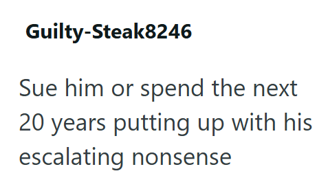 Guilty-Steak8246 Sue him or spend the next 20 years putting up with his escalating nonsense