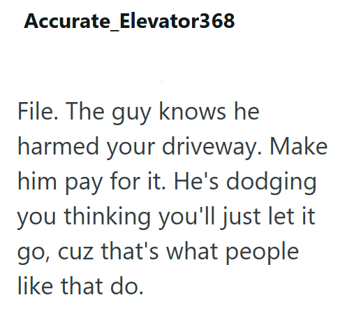 Accurate_Elevator368 File. The guy knows he harmed your driveway. Make him pay for it. He's dodging you thinking you'll just let it go, cuz that's what people like that do.