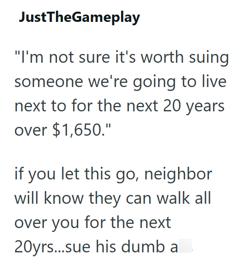 JustTheGameplay "I'm not sure it's worth suing someone we're going to live next to for the next 20 years over $1,650." if you let this go, neighbor will know they can walk all over you for the next 20yrs...sue his dumb ass