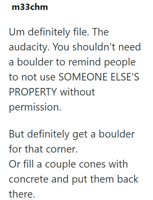 m33chm Um definitely file. The audacity. You shouldn't need a boulder to remind people to not use SOMEONE ELSE'S PROPERTY without permission. But definitely get a boulder for that corner. Or fill a couple cones with concrete and put them back there.