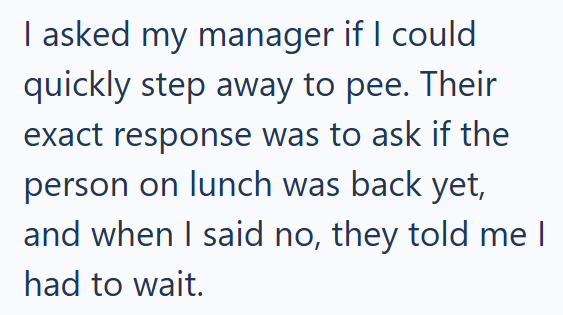 I asked my manager if I could quickly step away to pee. Their exact response was to ask if the person on lunch was back yet, and when I said no, they told me I had to wait.