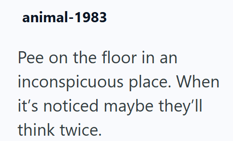 animal-1983 Pee on the floor in an inconspicuous place. When it's noticed maybe they'll think twice.