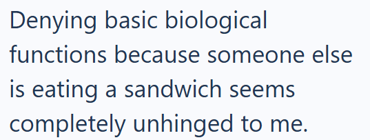 Denying basic biological functions because someone else is eating a sandwich seems completely unhinged to me.