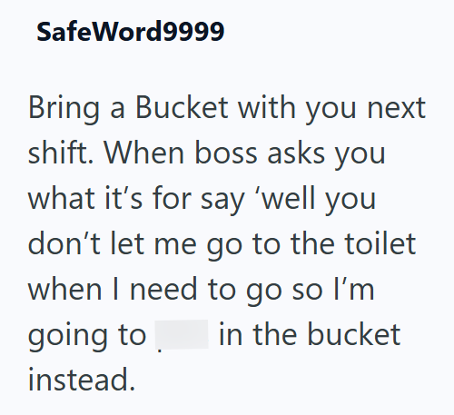 SafeWord9999 Bring a Bucket with you next shift. When boss asks you what it's for say 'well you don't let me go to the toilet when I need to go so I'm going to in the bucket instead.