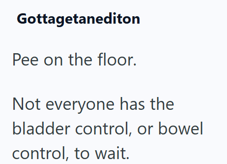 Gottagetanediton Pee on the floor. Not everyone has the bladder control, or bowel control, to wait.