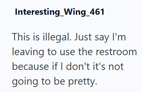 Interesting Wing_461 This is illegal. Just say I'm leaving to use the restroom because if I don't it's not going to be pretty.