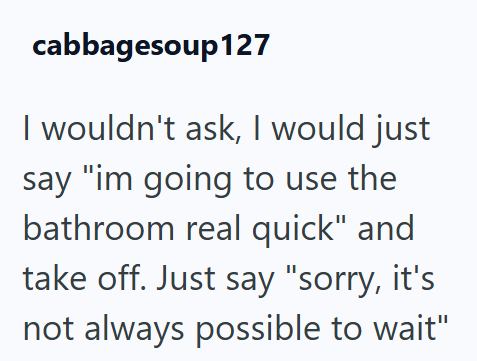 cabbagesoup127 I wouldn't ask, I would just say "im going to use the bathroom real quick" and take off. Just say "sorry, it's not always possible to wait"