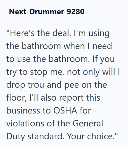 Next-Drummer-9280 "Here's the deal. I'm using the bathroom when I need to use the bathroom. If you try to stop me, not only will I drop trou and pee on the floor, I'll also report this business to OSHA for violations of the General Duty standard. Your choice."