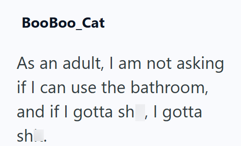 BooBoo_Cat As an adult, I am not asking if I can use the bathroom, and if I gotta sh, I gotta sh...