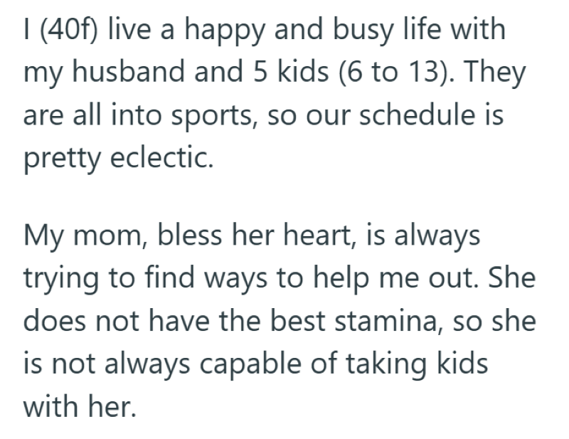 I (40f) live a happy and busy life with my husband and 5 kids (6 to 13). They are all into sports, so our schedule is pretty eclectic. My mom, bless her heart, is always trying to find ways to help me out. She does not have the best stamina, so she is not always capable of taking kids with her.