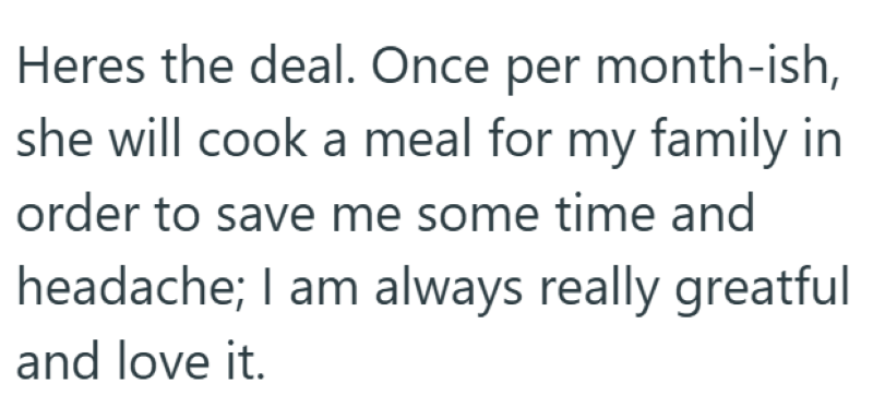 Heres the deal. Once per month-ish, she will cook a meal for my family in order to save me some time and headache; I am always really greatful and love it.