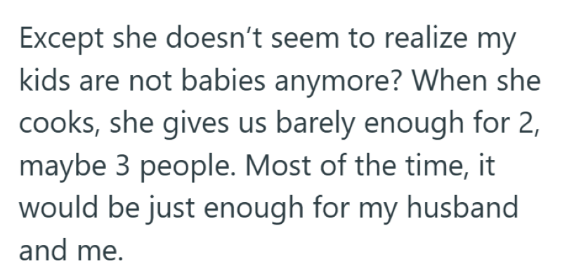 Except she doesn't seem to realize my kids are not babies anymore? When she cooks, she gives us barely enough for 2, maybe 3 people. Most of the time, it would be just enough for my husband and me.