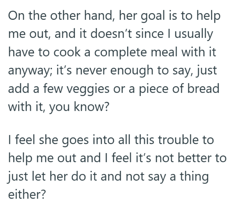 On the other hand, her goal is to help me out, and it doesn't since I usually have to cook a complete meal with it anyway; it's never enough to say, just add a few veggies or a piece of bread with it, you know? I feel she goes into all this trouble to help me out and I feel it's not better to just let her do it and not say a thing either?