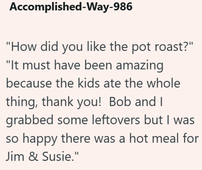 Accomplished-Way-986 "How did you like the pot roast?" "It must have been amazing because the kids ate the whole thing, thank you! Bob and I grabbed some leftovers but I was so happy there was a hot meal for Jim & Susie."