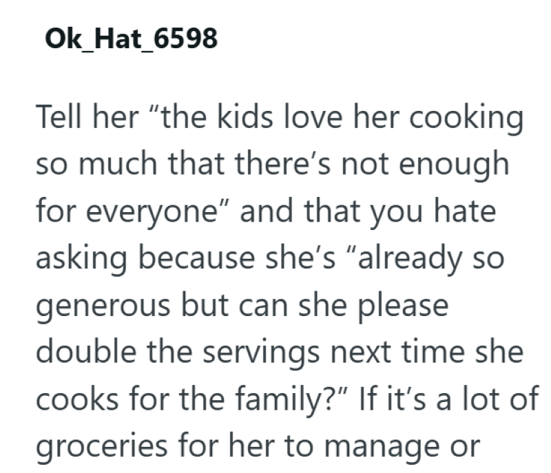Ok_Hat_6598 Tell her "the kids love her cooking so much that there's not enough for everyone" and that you hate asking because she's "already so generous but can she please double the servings next time she cooks for the family?" If it's a lot of groceries for her to manage or