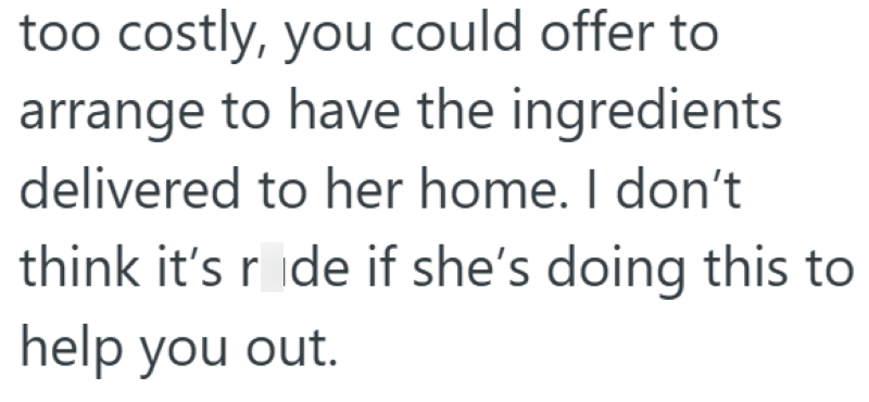 too costly, you could offer to arrange to have the ingredients delivered to her home. I don't think it's ride if she's doing this to help you out.