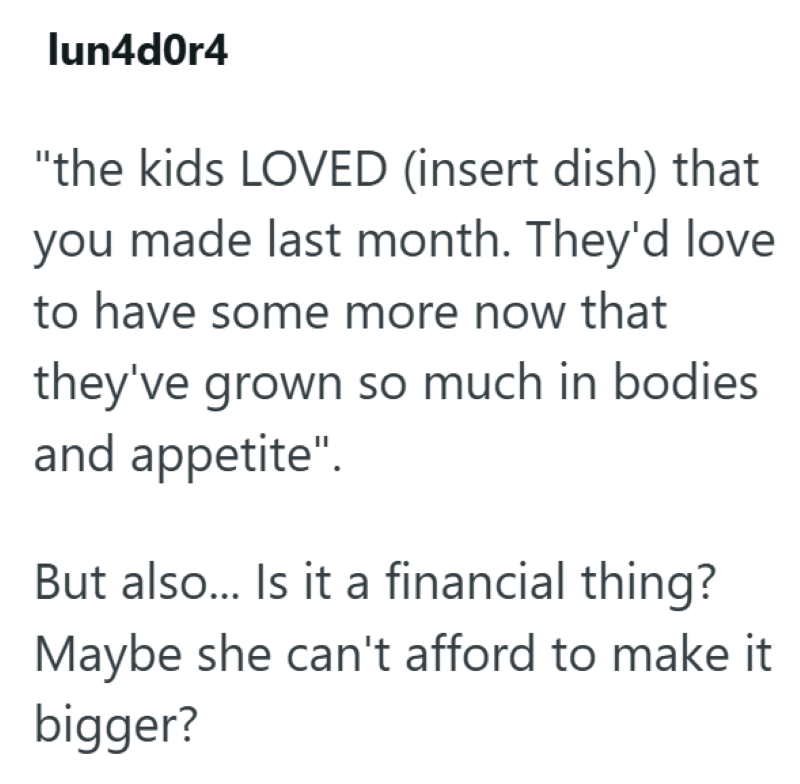 lun4d0r4 "the kids LOVED (insert dish) that you made last month. They'd love to have some more now that they've grown so much in bodies and appetite". But also... Is it a financial thing? Maybe she can't afford to make it bigger?